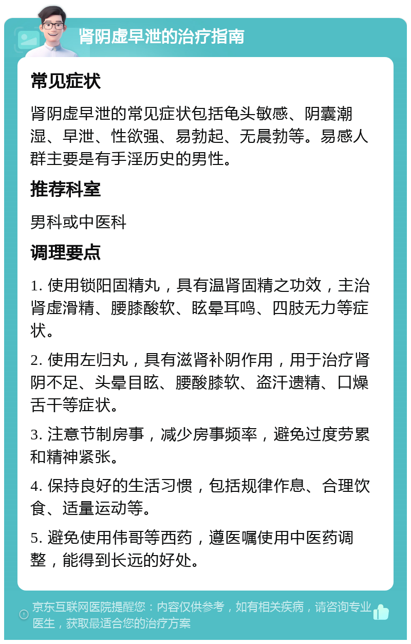 肾阴虚早泄的治疗指南 常见症状 肾阴虚早泄的常见症状包括龟头敏感、阴囊潮湿、早泄、性欲强、易勃起、无晨勃等。易感人群主要是有手淫历史的男性。 推荐科室 男科或中医科 调理要点 1. 使用锁阳固精丸，具有温肾固精之功效，主治肾虚滑精、腰膝酸软、眩晕耳鸣、四肢无力等症状。 2. 使用左归丸，具有滋肾补阴作用，用于治疗肾阴不足、头晕目眩、腰酸膝软、盗汗遗精、口燥舌干等症状。 3. 注意节制房事，减少房事频率，避免过度劳累和精神紧张。 4. 保持良好的生活习惯，包括规律作息、合理饮食、适量运动等。 5. 避免使用伟哥等西药，遵医嘱使用中医药调整，能得到长远的好处。