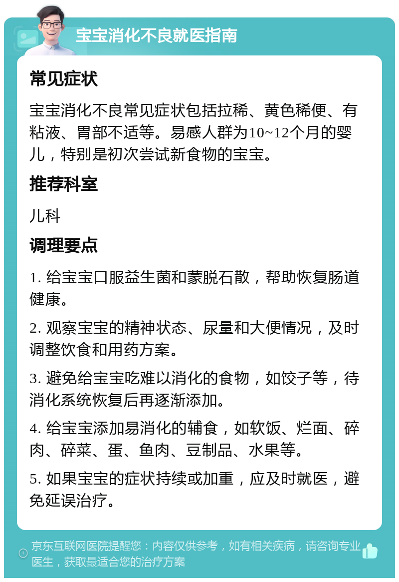 宝宝消化不良就医指南 常见症状 宝宝消化不良常见症状包括拉稀、黄色稀便、有粘液、胃部不适等。易感人群为10~12个月的婴儿，特别是初次尝试新食物的宝宝。 推荐科室 儿科 调理要点 1. 给宝宝口服益生菌和蒙脱石散，帮助恢复肠道健康。 2. 观察宝宝的精神状态、尿量和大便情况，及时调整饮食和用药方案。 3. 避免给宝宝吃难以消化的食物，如饺子等，待消化系统恢复后再逐渐添加。 4. 给宝宝添加易消化的辅食，如软饭、烂面、碎肉、碎菜、蛋、鱼肉、豆制品、水果等。 5. 如果宝宝的症状持续或加重，应及时就医，避免延误治疗。