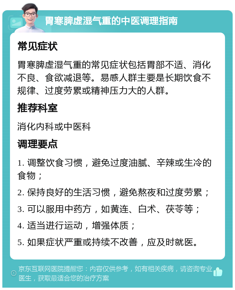 胃寒脾虚湿气重的中医调理指南 常见症状 胃寒脾虚湿气重的常见症状包括胃部不适、消化不良、食欲减退等。易感人群主要是长期饮食不规律、过度劳累或精神压力大的人群。 推荐科室 消化内科或中医科 调理要点 1. 调整饮食习惯，避免过度油腻、辛辣或生冷的食物； 2. 保持良好的生活习惯，避免熬夜和过度劳累； 3. 可以服用中药方，如黄连、白术、茯苓等； 4. 适当进行运动，增强体质； 5. 如果症状严重或持续不改善，应及时就医。