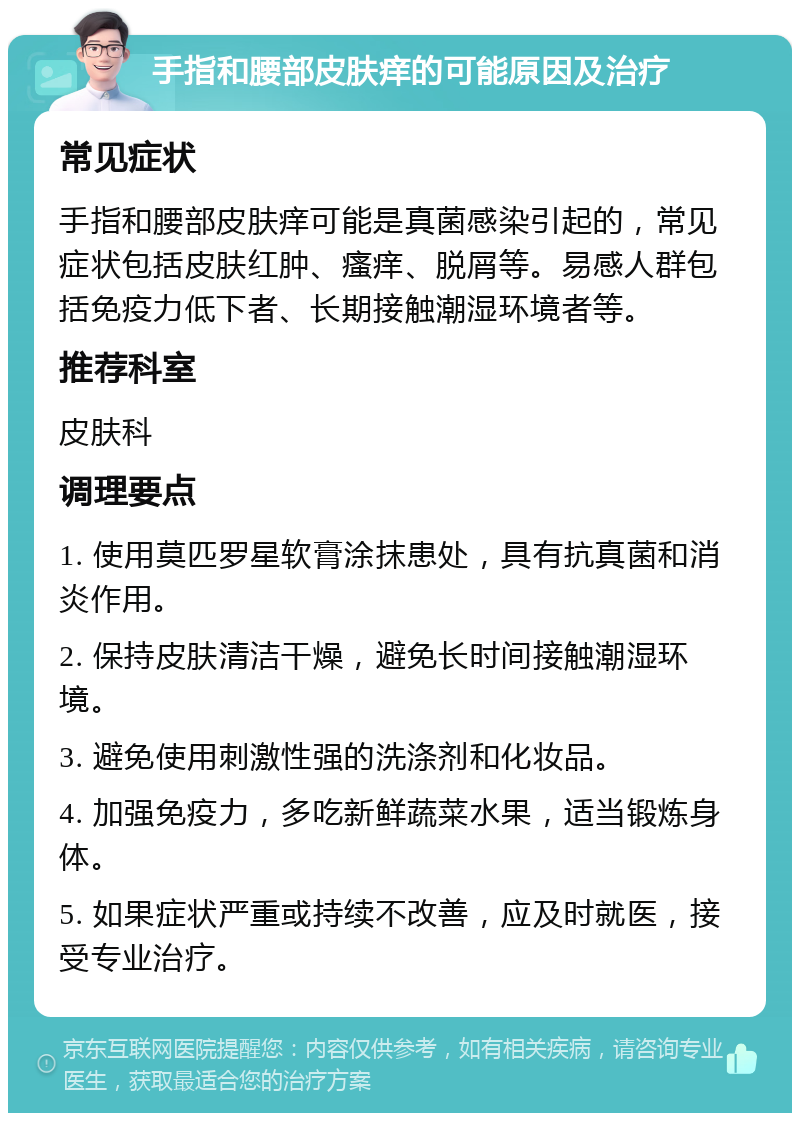 手指和腰部皮肤痒的可能原因及治疗 常见症状 手指和腰部皮肤痒可能是真菌感染引起的，常见症状包括皮肤红肿、瘙痒、脱屑等。易感人群包括免疫力低下者、长期接触潮湿环境者等。 推荐科室 皮肤科 调理要点 1. 使用莫匹罗星软膏涂抹患处，具有抗真菌和消炎作用。 2. 保持皮肤清洁干燥，避免长时间接触潮湿环境。 3. 避免使用刺激性强的洗涤剂和化妆品。 4. 加强免疫力，多吃新鲜蔬菜水果，适当锻炼身体。 5. 如果症状严重或持续不改善，应及时就医，接受专业治疗。