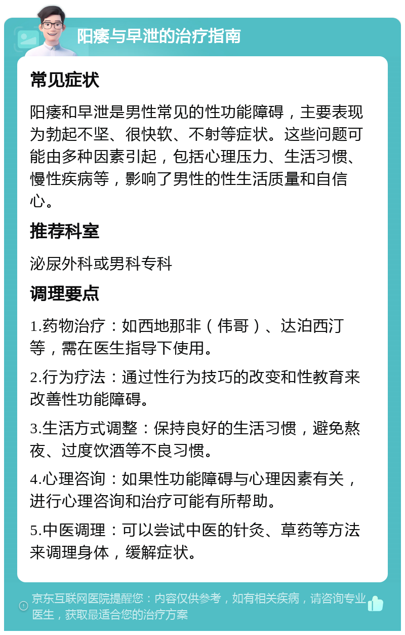 阳痿与早泄的治疗指南 常见症状 阳痿和早泄是男性常见的性功能障碍，主要表现为勃起不坚、很快软、不射等症状。这些问题可能由多种因素引起，包括心理压力、生活习惯、慢性疾病等，影响了男性的性生活质量和自信心。 推荐科室 泌尿外科或男科专科 调理要点 1.药物治疗：如西地那非（伟哥）、达泊西汀等，需在医生指导下使用。 2.行为疗法：通过性行为技巧的改变和性教育来改善性功能障碍。 3.生活方式调整：保持良好的生活习惯，避免熬夜、过度饮酒等不良习惯。 4.心理咨询：如果性功能障碍与心理因素有关，进行心理咨询和治疗可能有所帮助。 5.中医调理：可以尝试中医的针灸、草药等方法来调理身体，缓解症状。