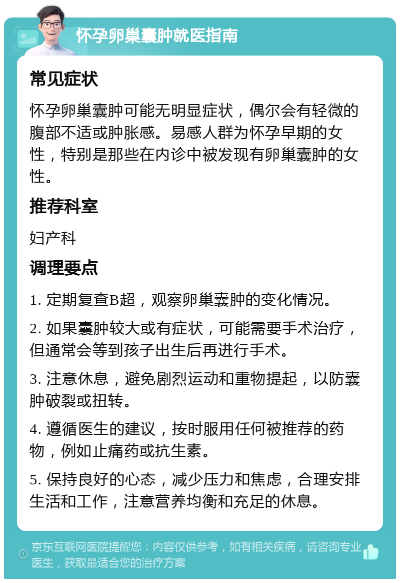 怀孕卵巢囊肿就医指南 常见症状 怀孕卵巢囊肿可能无明显症状，偶尔会有轻微的腹部不适或肿胀感。易感人群为怀孕早期的女性，特别是那些在内诊中被发现有卵巢囊肿的女性。 推荐科室 妇产科 调理要点 1. 定期复查B超，观察卵巢囊肿的变化情况。 2. 如果囊肿较大或有症状，可能需要手术治疗，但通常会等到孩子出生后再进行手术。 3. 注意休息，避免剧烈运动和重物提起，以防囊肿破裂或扭转。 4. 遵循医生的建议，按时服用任何被推荐的药物，例如止痛药或抗生素。 5. 保持良好的心态，减少压力和焦虑，合理安排生活和工作，注意营养均衡和充足的休息。