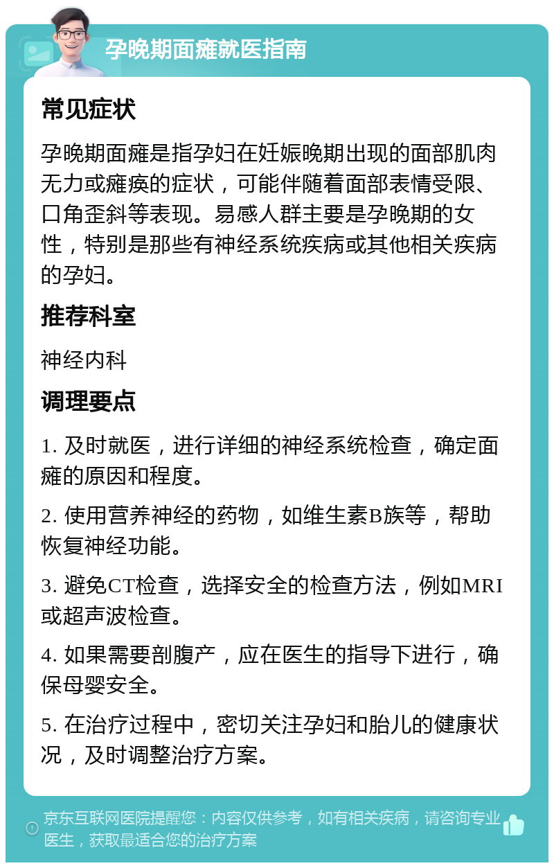 孕晚期面瘫就医指南 常见症状 孕晚期面瘫是指孕妇在妊娠晚期出现的面部肌肉无力或瘫痪的症状，可能伴随着面部表情受限、口角歪斜等表现。易感人群主要是孕晚期的女性，特别是那些有神经系统疾病或其他相关疾病的孕妇。 推荐科室 神经内科 调理要点 1. 及时就医，进行详细的神经系统检查，确定面瘫的原因和程度。 2. 使用营养神经的药物，如维生素B族等，帮助恢复神经功能。 3. 避免CT检查，选择安全的检查方法，例如MRI或超声波检查。 4. 如果需要剖腹产，应在医生的指导下进行，确保母婴安全。 5. 在治疗过程中，密切关注孕妇和胎儿的健康状况，及时调整治疗方案。