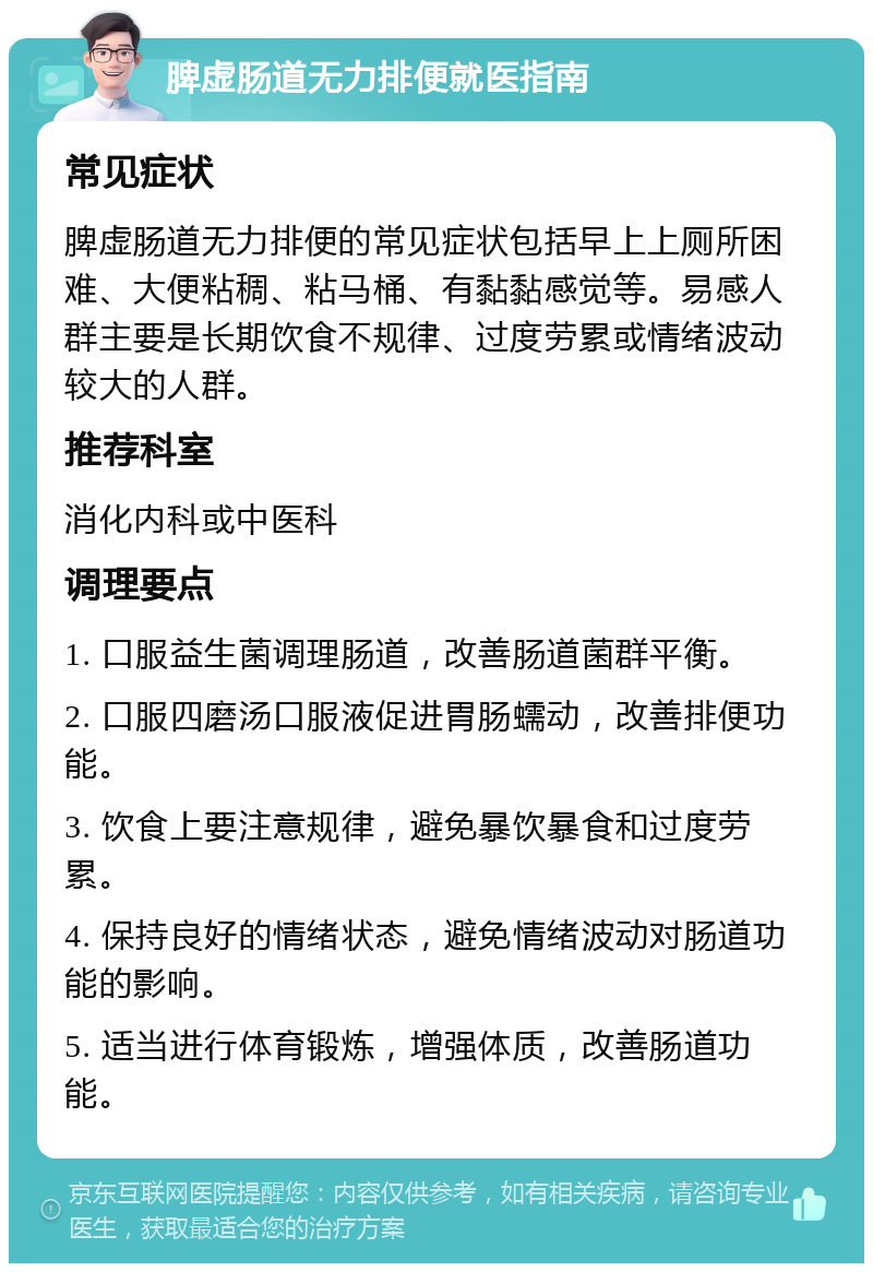 脾虚肠道无力排便就医指南 常见症状 脾虚肠道无力排便的常见症状包括早上上厕所困难、大便粘稠、粘马桶、有黏黏感觉等。易感人群主要是长期饮食不规律、过度劳累或情绪波动较大的人群。 推荐科室 消化内科或中医科 调理要点 1. 口服益生菌调理肠道，改善肠道菌群平衡。 2. 口服四磨汤口服液促进胃肠蠕动，改善排便功能。 3. 饮食上要注意规律，避免暴饮暴食和过度劳累。 4. 保持良好的情绪状态，避免情绪波动对肠道功能的影响。 5. 适当进行体育锻炼，增强体质，改善肠道功能。