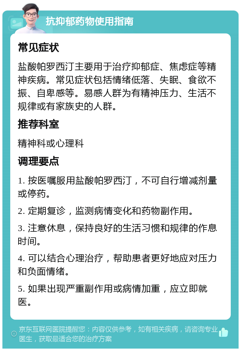 抗抑郁药物使用指南 常见症状 盐酸帕罗西汀主要用于治疗抑郁症、焦虑症等精神疾病。常见症状包括情绪低落、失眠、食欲不振、自卑感等。易感人群为有精神压力、生活不规律或有家族史的人群。 推荐科室 精神科或心理科 调理要点 1. 按医嘱服用盐酸帕罗西汀，不可自行增减剂量或停药。 2. 定期复诊，监测病情变化和药物副作用。 3. 注意休息，保持良好的生活习惯和规律的作息时间。 4. 可以结合心理治疗，帮助患者更好地应对压力和负面情绪。 5. 如果出现严重副作用或病情加重，应立即就医。