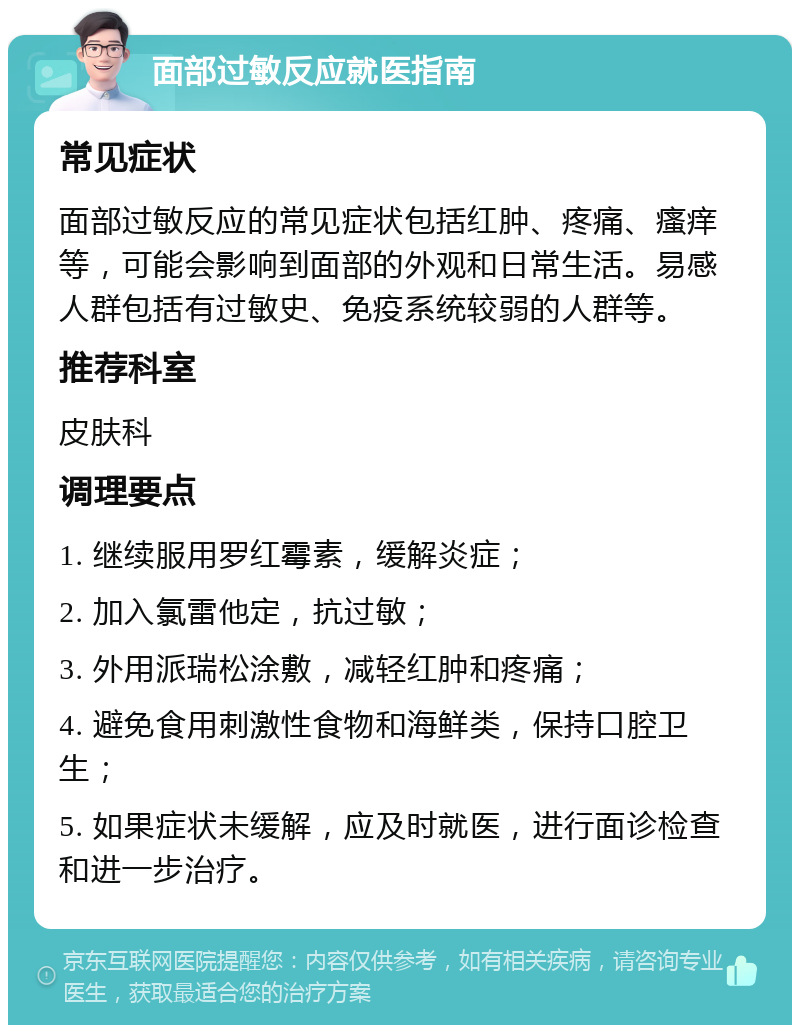 面部过敏反应就医指南 常见症状 面部过敏反应的常见症状包括红肿、疼痛、瘙痒等，可能会影响到面部的外观和日常生活。易感人群包括有过敏史、免疫系统较弱的人群等。 推荐科室 皮肤科 调理要点 1. 继续服用罗红霉素，缓解炎症； 2. 加入氯雷他定，抗过敏； 3. 外用派瑞松涂敷，减轻红肿和疼痛； 4. 避免食用刺激性食物和海鲜类，保持口腔卫生； 5. 如果症状未缓解，应及时就医，进行面诊检查和进一步治疗。