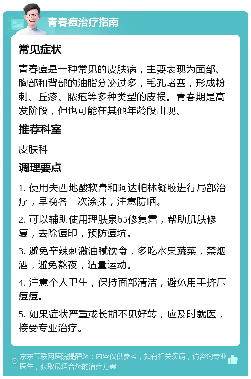 青春痘治疗指南 常见症状 青春痘是一种常见的皮肤病，主要表现为面部、胸部和背部的油脂分泌过多，毛孔堵塞，形成粉刺、丘疹、脓疱等多种类型的皮损。青春期是高发阶段，但也可能在其他年龄段出现。 推荐科室 皮肤科 调理要点 1. 使用夫西地酸软膏和阿达帕林凝胶进行局部治疗，早晚各一次涂抹，注意防晒。 2. 可以辅助使用理肤泉b5修复霜，帮助肌肤修复，去除痘印，预防痘坑。 3. 避免辛辣刺激油腻饮食，多吃水果蔬菜，禁烟酒，避免熬夜，适量运动。 4. 注意个人卫生，保持面部清洁，避免用手挤压痘痘。 5. 如果症状严重或长期不见好转，应及时就医，接受专业治疗。