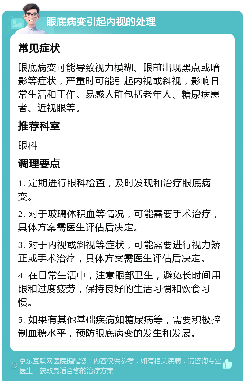 眼底病变引起内视的处理 常见症状 眼底病变可能导致视力模糊、眼前出现黑点或暗影等症状，严重时可能引起内视或斜视，影响日常生活和工作。易感人群包括老年人、糖尿病患者、近视眼等。 推荐科室 眼科 调理要点 1. 定期进行眼科检查，及时发现和治疗眼底病变。 2. 对于玻璃体积血等情况，可能需要手术治疗，具体方案需医生评估后决定。 3. 对于内视或斜视等症状，可能需要进行视力矫正或手术治疗，具体方案需医生评估后决定。 4. 在日常生活中，注意眼部卫生，避免长时间用眼和过度疲劳，保持良好的生活习惯和饮食习惯。 5. 如果有其他基础疾病如糖尿病等，需要积极控制血糖水平，预防眼底病变的发生和发展。