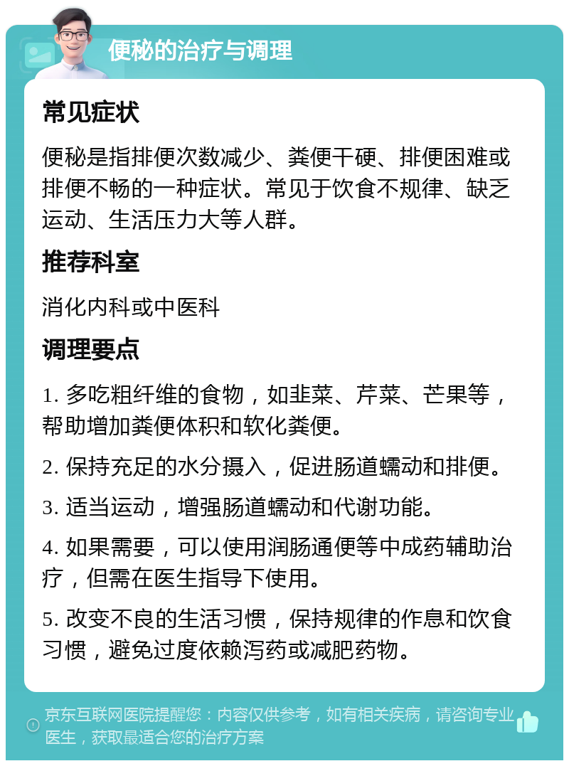 便秘的治疗与调理 常见症状 便秘是指排便次数减少、粪便干硬、排便困难或排便不畅的一种症状。常见于饮食不规律、缺乏运动、生活压力大等人群。 推荐科室 消化内科或中医科 调理要点 1. 多吃粗纤维的食物，如韭菜、芹菜、芒果等，帮助增加粪便体积和软化粪便。 2. 保持充足的水分摄入，促进肠道蠕动和排便。 3. 适当运动，增强肠道蠕动和代谢功能。 4. 如果需要，可以使用润肠通便等中成药辅助治疗，但需在医生指导下使用。 5. 改变不良的生活习惯，保持规律的作息和饮食习惯，避免过度依赖泻药或减肥药物。