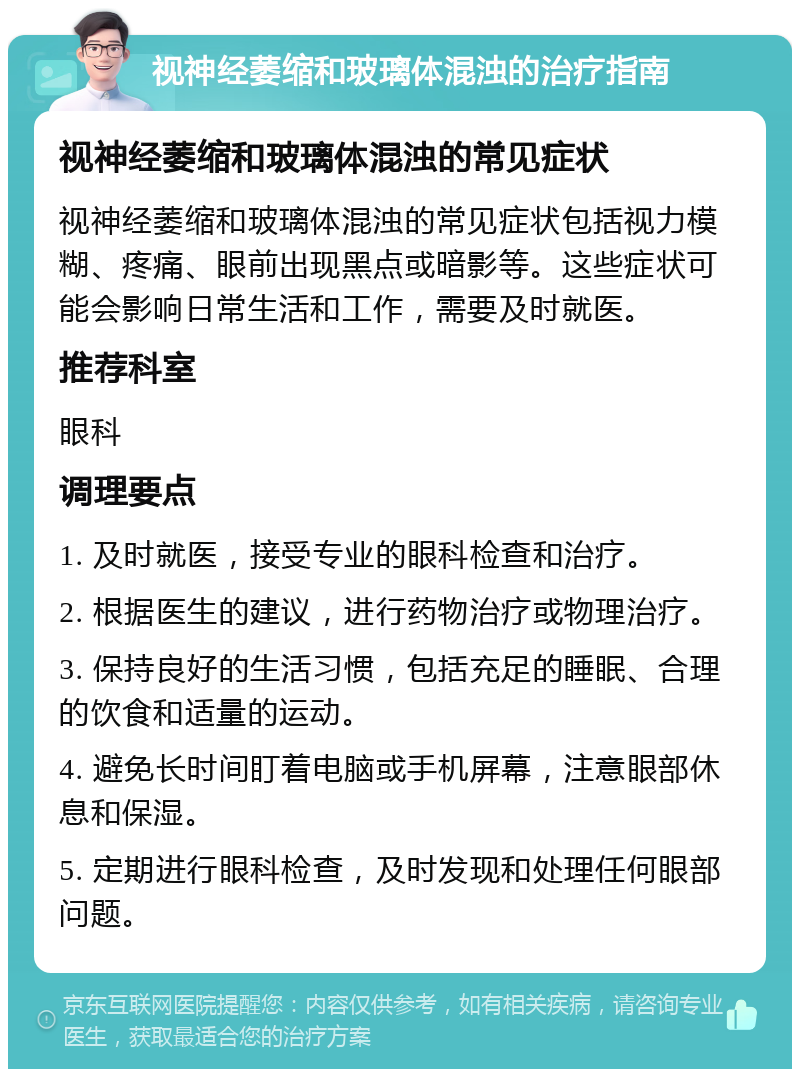 视神经萎缩和玻璃体混浊的治疗指南 视神经萎缩和玻璃体混浊的常见症状 视神经萎缩和玻璃体混浊的常见症状包括视力模糊、疼痛、眼前出现黑点或暗影等。这些症状可能会影响日常生活和工作，需要及时就医。 推荐科室 眼科 调理要点 1. 及时就医，接受专业的眼科检查和治疗。 2. 根据医生的建议，进行药物治疗或物理治疗。 3. 保持良好的生活习惯，包括充足的睡眠、合理的饮食和适量的运动。 4. 避免长时间盯着电脑或手机屏幕，注意眼部休息和保湿。 5. 定期进行眼科检查，及时发现和处理任何眼部问题。