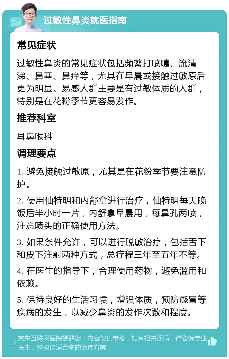 过敏性鼻炎就医指南 常见症状 过敏性鼻炎的常见症状包括频繁打喷嚏、流清涕、鼻塞、鼻痒等，尤其在早晨或接触过敏原后更为明显。易感人群主要是有过敏体质的人群，特别是在花粉季节更容易发作。 推荐科室 耳鼻喉科 调理要点 1. 避免接触过敏原，尤其是在花粉季节要注意防护。 2. 使用仙特明和内舒拿进行治疗，仙特明每天晚饭后半小时一片，内舒拿早晨用，每鼻孔两喷，注意喷头的正确使用方法。 3. 如果条件允许，可以进行脱敏治疗，包括舌下和皮下注射两种方式，总疗程三年至五年不等。 4. 在医生的指导下，合理使用药物，避免滥用和依赖。 5. 保持良好的生活习惯，增强体质，预防感冒等疾病的发生，以减少鼻炎的发作次数和程度。