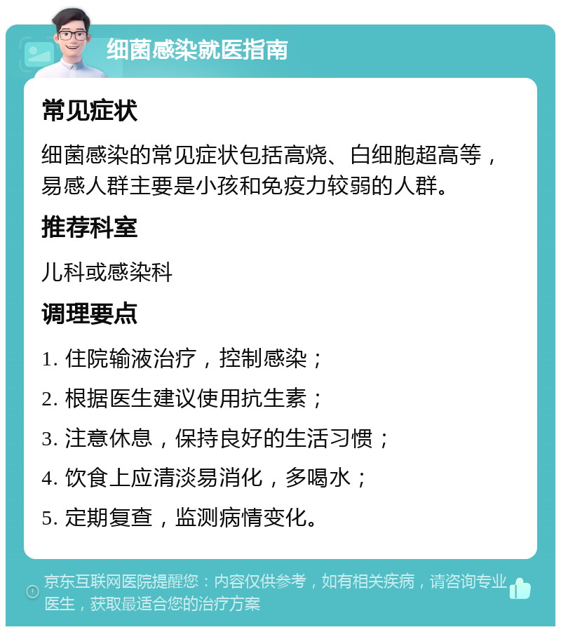 细菌感染就医指南 常见症状 细菌感染的常见症状包括高烧、白细胞超高等，易感人群主要是小孩和免疫力较弱的人群。 推荐科室 儿科或感染科 调理要点 1. 住院输液治疗，控制感染； 2. 根据医生建议使用抗生素； 3. 注意休息，保持良好的生活习惯； 4. 饮食上应清淡易消化，多喝水； 5. 定期复查，监测病情变化。