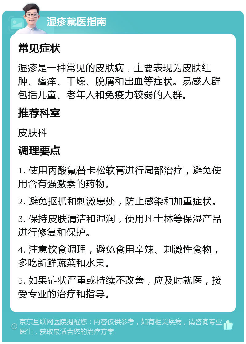 湿疹就医指南 常见症状 湿疹是一种常见的皮肤病，主要表现为皮肤红肿、瘙痒、干燥、脱屑和出血等症状。易感人群包括儿童、老年人和免疫力较弱的人群。 推荐科室 皮肤科 调理要点 1. 使用丙酸氟替卡松软膏进行局部治疗，避免使用含有强激素的药物。 2. 避免抠抓和刺激患处，防止感染和加重症状。 3. 保持皮肤清洁和湿润，使用凡士林等保湿产品进行修复和保护。 4. 注意饮食调理，避免食用辛辣、刺激性食物，多吃新鲜蔬菜和水果。 5. 如果症状严重或持续不改善，应及时就医，接受专业的治疗和指导。