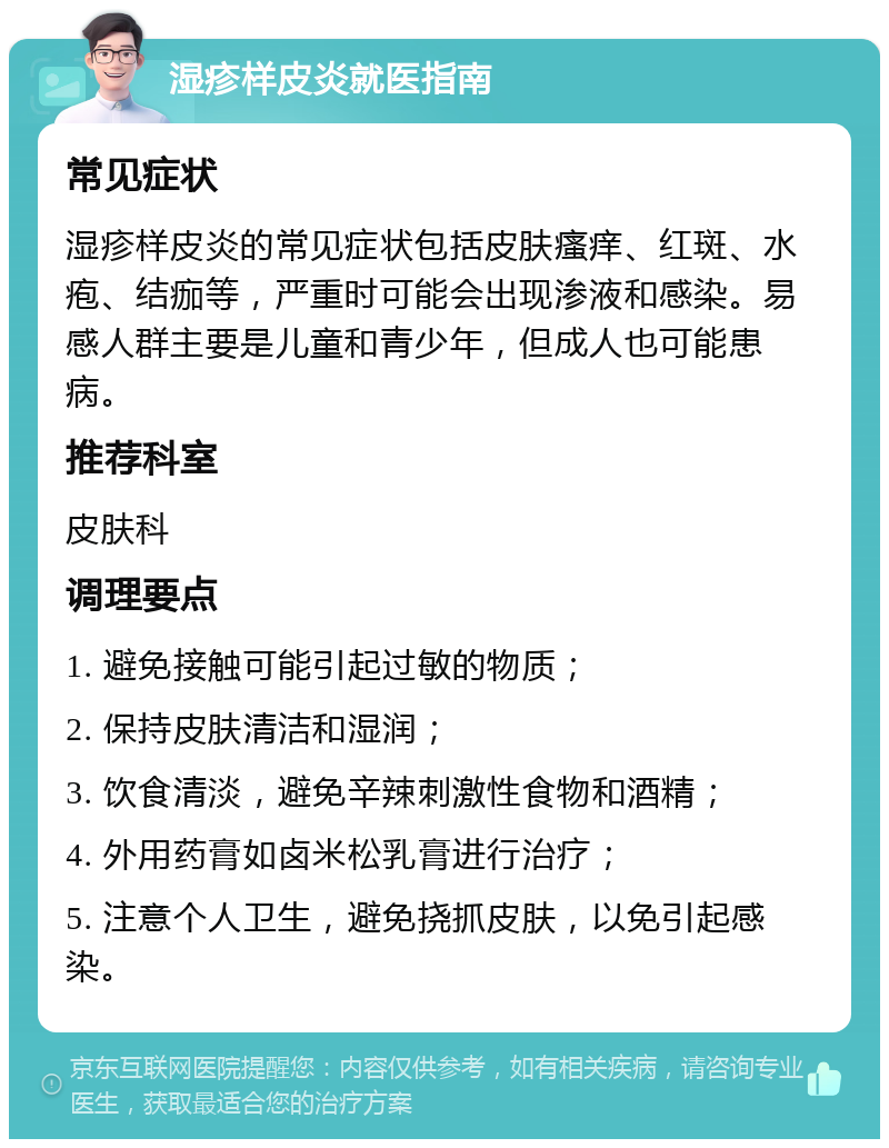 湿疹样皮炎就医指南 常见症状 湿疹样皮炎的常见症状包括皮肤瘙痒、红斑、水疱、结痂等，严重时可能会出现渗液和感染。易感人群主要是儿童和青少年，但成人也可能患病。 推荐科室 皮肤科 调理要点 1. 避免接触可能引起过敏的物质； 2. 保持皮肤清洁和湿润； 3. 饮食清淡，避免辛辣刺激性食物和酒精； 4. 外用药膏如卤米松乳膏进行治疗； 5. 注意个人卫生，避免挠抓皮肤，以免引起感染。