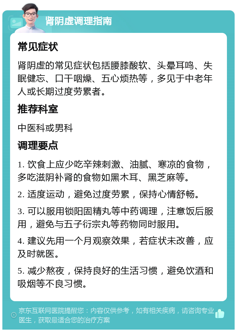 肾阴虚调理指南 常见症状 肾阴虚的常见症状包括腰膝酸软、头晕耳鸣、失眠健忘、口干咽燥、五心烦热等，多见于中老年人或长期过度劳累者。 推荐科室 中医科或男科 调理要点 1. 饮食上应少吃辛辣刺激、油腻、寒凉的食物，多吃滋阴补肾的食物如黑木耳、黑芝麻等。 2. 适度运动，避免过度劳累，保持心情舒畅。 3. 可以服用锁阳固精丸等中药调理，注意饭后服用，避免与五子衍宗丸等药物同时服用。 4. 建议先用一个月观察效果，若症状未改善，应及时就医。 5. 减少熬夜，保持良好的生活习惯，避免饮酒和吸烟等不良习惯。