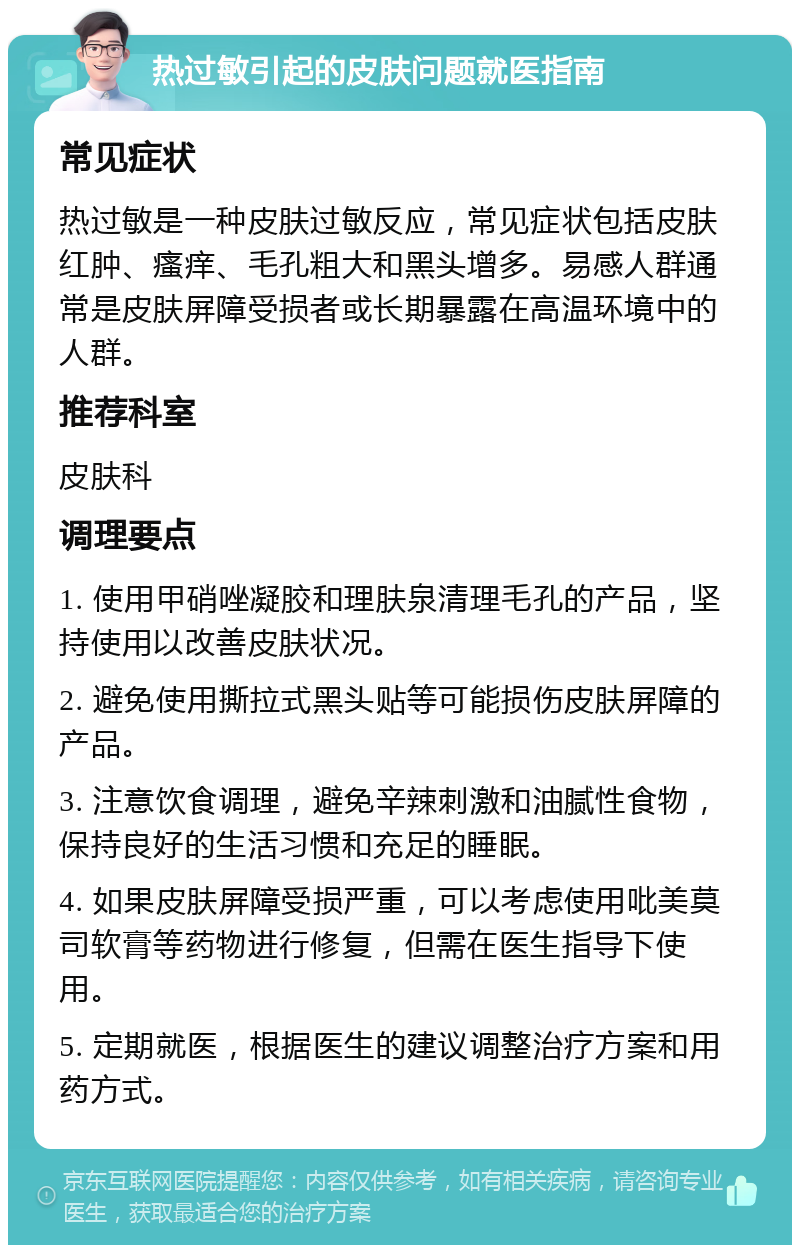 热过敏引起的皮肤问题就医指南 常见症状 热过敏是一种皮肤过敏反应，常见症状包括皮肤红肿、瘙痒、毛孔粗大和黑头增多。易感人群通常是皮肤屏障受损者或长期暴露在高温环境中的人群。 推荐科室 皮肤科 调理要点 1. 使用甲硝唑凝胶和理肤泉清理毛孔的产品，坚持使用以改善皮肤状况。 2. 避免使用撕拉式黑头贴等可能损伤皮肤屏障的产品。 3. 注意饮食调理，避免辛辣刺激和油腻性食物，保持良好的生活习惯和充足的睡眠。 4. 如果皮肤屏障受损严重，可以考虑使用吡美莫司软膏等药物进行修复，但需在医生指导下使用。 5. 定期就医，根据医生的建议调整治疗方案和用药方式。