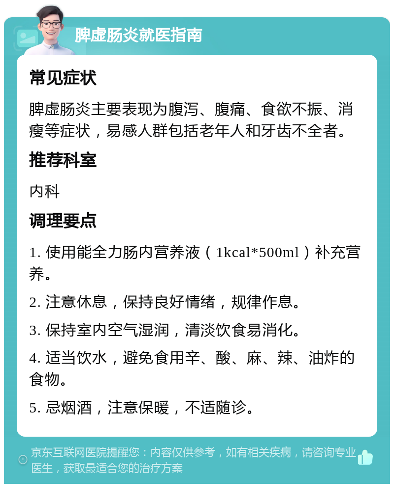 脾虚肠炎就医指南 常见症状 脾虚肠炎主要表现为腹泻、腹痛、食欲不振、消瘦等症状，易感人群包括老年人和牙齿不全者。 推荐科室 内科 调理要点 1. 使用能全力肠内营养液（1kcal*500ml）补充营养。 2. 注意休息，保持良好情绪，规律作息。 3. 保持室内空气湿润，清淡饮食易消化。 4. 适当饮水，避免食用辛、酸、麻、辣、油炸的食物。 5. 忌烟酒，注意保暖，不适随诊。