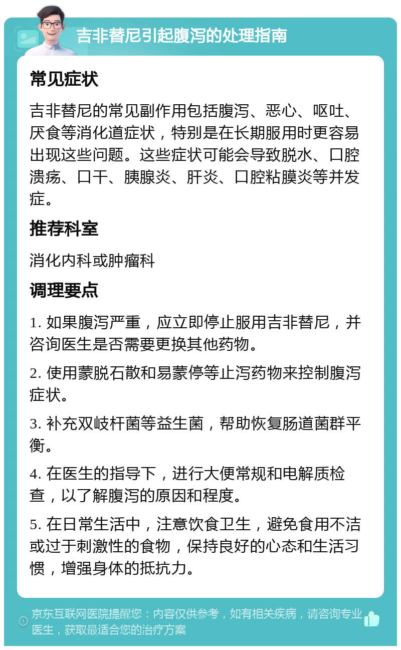 吉非替尼引起腹泻的处理指南 常见症状 吉非替尼的常见副作用包括腹泻、恶心、呕吐、厌食等消化道症状，特别是在长期服用时更容易出现这些问题。这些症状可能会导致脱水、口腔溃疡、口干、胰腺炎、肝炎、口腔粘膜炎等并发症。 推荐科室 消化内科或肿瘤科 调理要点 1. 如果腹泻严重，应立即停止服用吉非替尼，并咨询医生是否需要更换其他药物。 2. 使用蒙脱石散和易蒙停等止泻药物来控制腹泻症状。 3. 补充双岐杆菌等益生菌，帮助恢复肠道菌群平衡。 4. 在医生的指导下，进行大便常规和电解质检查，以了解腹泻的原因和程度。 5. 在日常生活中，注意饮食卫生，避免食用不洁或过于刺激性的食物，保持良好的心态和生活习惯，增强身体的抵抗力。