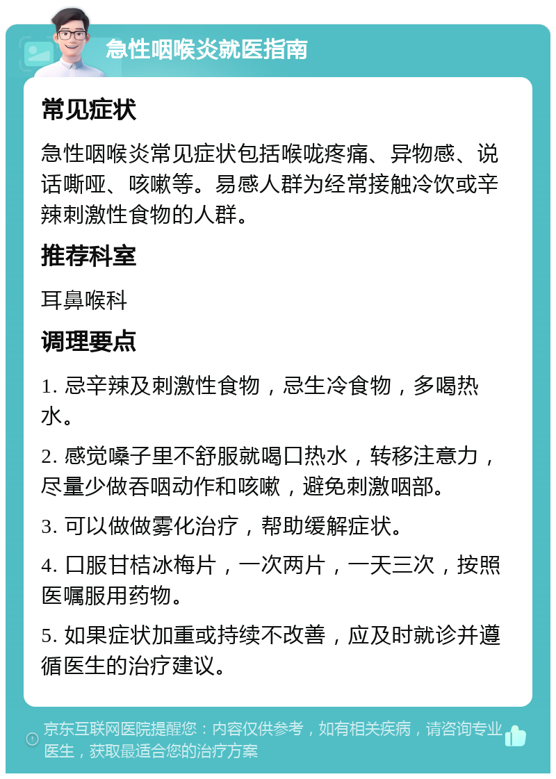 急性咽喉炎就医指南 常见症状 急性咽喉炎常见症状包括喉咙疼痛、异物感、说话嘶哑、咳嗽等。易感人群为经常接触冷饮或辛辣刺激性食物的人群。 推荐科室 耳鼻喉科 调理要点 1. 忌辛辣及刺激性食物，忌生冷食物，多喝热水。 2. 感觉嗓子里不舒服就喝口热水，转移注意力，尽量少做吞咽动作和咳嗽，避免刺激咽部。 3. 可以做做雾化治疗，帮助缓解症状。 4. 口服甘桔冰梅片，一次两片，一天三次，按照医嘱服用药物。 5. 如果症状加重或持续不改善，应及时就诊并遵循医生的治疗建议。