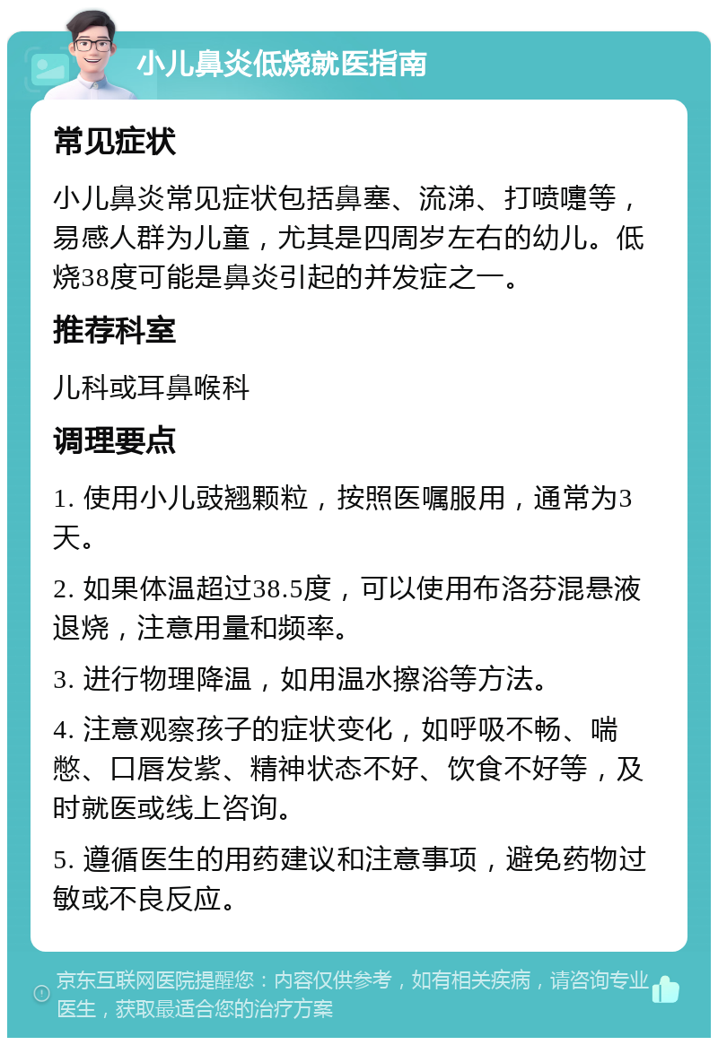 小儿鼻炎低烧就医指南 常见症状 小儿鼻炎常见症状包括鼻塞、流涕、打喷嚏等，易感人群为儿童，尤其是四周岁左右的幼儿。低烧38度可能是鼻炎引起的并发症之一。 推荐科室 儿科或耳鼻喉科 调理要点 1. 使用小儿豉翘颗粒，按照医嘱服用，通常为3天。 2. 如果体温超过38.5度，可以使用布洛芬混悬液退烧，注意用量和频率。 3. 进行物理降温，如用温水擦浴等方法。 4. 注意观察孩子的症状变化，如呼吸不畅、喘憋、口唇发紫、精神状态不好、饮食不好等，及时就医或线上咨询。 5. 遵循医生的用药建议和注意事项，避免药物过敏或不良反应。