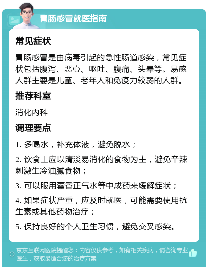 胃肠感冒就医指南 常见症状 胃肠感冒是由病毒引起的急性肠道感染，常见症状包括腹泻、恶心、呕吐、腹痛、头晕等。易感人群主要是儿童、老年人和免疫力较弱的人群。 推荐科室 消化内科 调理要点 1. 多喝水，补充体液，避免脱水； 2. 饮食上应以清淡易消化的食物为主，避免辛辣刺激生冷油腻食物； 3. 可以服用藿香正气水等中成药来缓解症状； 4. 如果症状严重，应及时就医，可能需要使用抗生素或其他药物治疗； 5. 保持良好的个人卫生习惯，避免交叉感染。