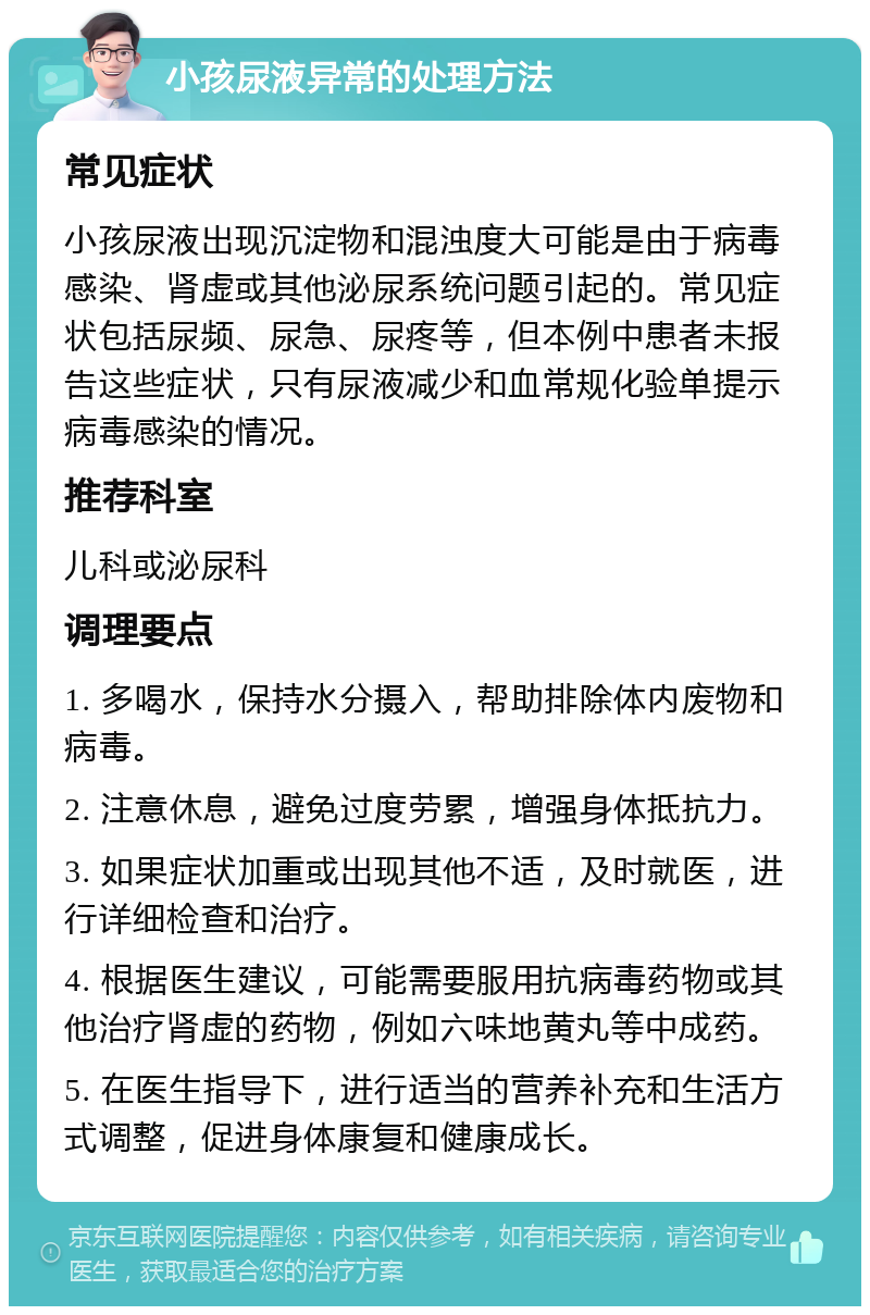 小孩尿液异常的处理方法 常见症状 小孩尿液出现沉淀物和混浊度大可能是由于病毒感染、肾虚或其他泌尿系统问题引起的。常见症状包括尿频、尿急、尿疼等，但本例中患者未报告这些症状，只有尿液减少和血常规化验单提示病毒感染的情况。 推荐科室 儿科或泌尿科 调理要点 1. 多喝水，保持水分摄入，帮助排除体内废物和病毒。 2. 注意休息，避免过度劳累，增强身体抵抗力。 3. 如果症状加重或出现其他不适，及时就医，进行详细检查和治疗。 4. 根据医生建议，可能需要服用抗病毒药物或其他治疗肾虚的药物，例如六味地黄丸等中成药。 5. 在医生指导下，进行适当的营养补充和生活方式调整，促进身体康复和健康成长。