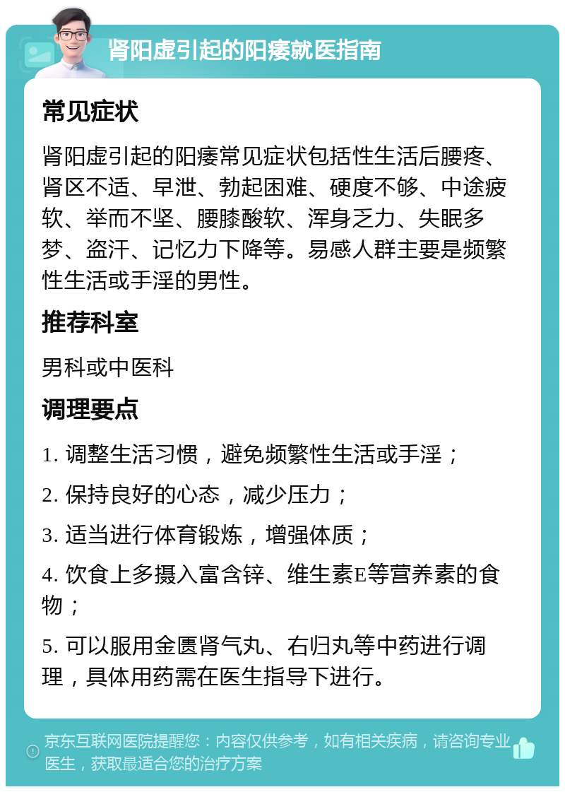 肾阳虚引起的阳痿就医指南 常见症状 肾阳虚引起的阳痿常见症状包括性生活后腰疼、肾区不适、早泄、勃起困难、硬度不够、中途疲软、举而不坚、腰膝酸软、浑身乏力、失眠多梦、盗汗、记忆力下降等。易感人群主要是频繁性生活或手淫的男性。 推荐科室 男科或中医科 调理要点 1. 调整生活习惯，避免频繁性生活或手淫； 2. 保持良好的心态，减少压力； 3. 适当进行体育锻炼，增强体质； 4. 饮食上多摄入富含锌、维生素E等营养素的食物； 5. 可以服用金匮肾气丸、右归丸等中药进行调理，具体用药需在医生指导下进行。