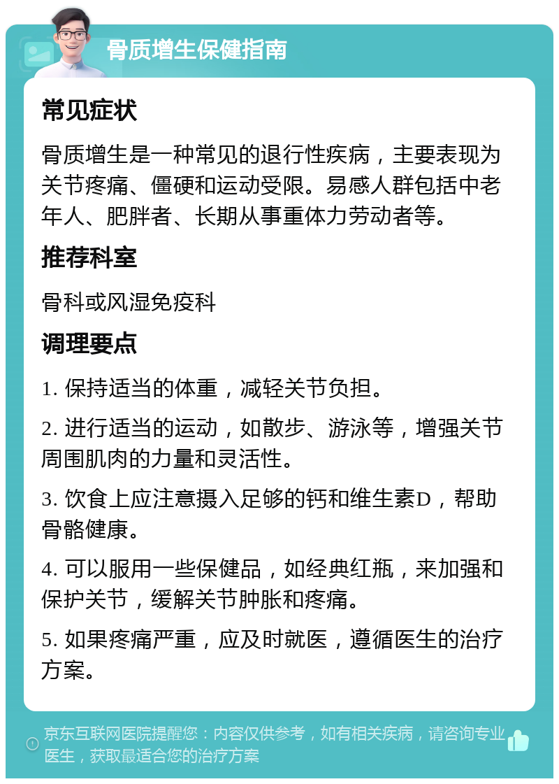 骨质增生保健指南 常见症状 骨质增生是一种常见的退行性疾病，主要表现为关节疼痛、僵硬和运动受限。易感人群包括中老年人、肥胖者、长期从事重体力劳动者等。 推荐科室 骨科或风湿免疫科 调理要点 1. 保持适当的体重，减轻关节负担。 2. 进行适当的运动，如散步、游泳等，增强关节周围肌肉的力量和灵活性。 3. 饮食上应注意摄入足够的钙和维生素D，帮助骨骼健康。 4. 可以服用一些保健品，如经典红瓶，来加强和保护关节，缓解关节肿胀和疼痛。 5. 如果疼痛严重，应及时就医，遵循医生的治疗方案。