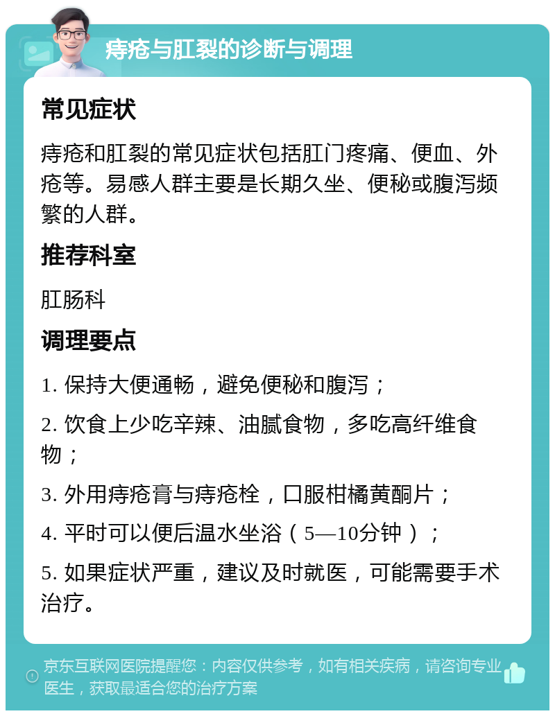 痔疮与肛裂的诊断与调理 常见症状 痔疮和肛裂的常见症状包括肛门疼痛、便血、外疮等。易感人群主要是长期久坐、便秘或腹泻频繁的人群。 推荐科室 肛肠科 调理要点 1. 保持大便通畅，避免便秘和腹泻； 2. 饮食上少吃辛辣、油腻食物，多吃高纤维食物； 3. 外用痔疮膏与痔疮栓，口服柑橘黄酮片； 4. 平时可以便后温水坐浴（5—10分钟）； 5. 如果症状严重，建议及时就医，可能需要手术治疗。