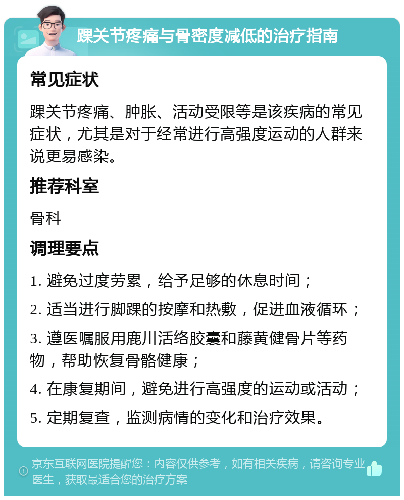 踝关节疼痛与骨密度减低的治疗指南 常见症状 踝关节疼痛、肿胀、活动受限等是该疾病的常见症状，尤其是对于经常进行高强度运动的人群来说更易感染。 推荐科室 骨科 调理要点 1. 避免过度劳累，给予足够的休息时间； 2. 适当进行脚踝的按摩和热敷，促进血液循环； 3. 遵医嘱服用鹿川活络胶囊和藤黄健骨片等药物，帮助恢复骨骼健康； 4. 在康复期间，避免进行高强度的运动或活动； 5. 定期复查，监测病情的变化和治疗效果。