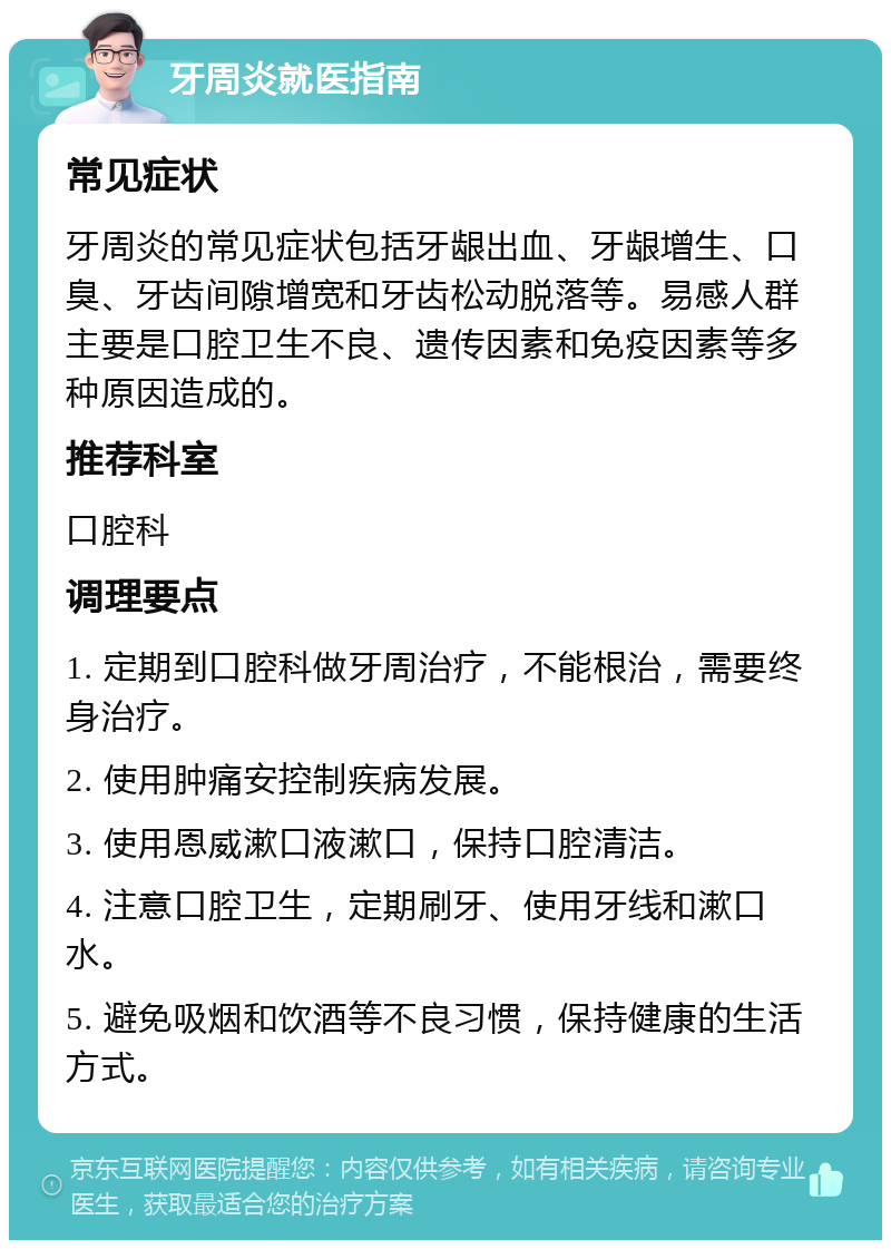 牙周炎就医指南 常见症状 牙周炎的常见症状包括牙龈出血、牙龈增生、口臭、牙齿间隙增宽和牙齿松动脱落等。易感人群主要是口腔卫生不良、遗传因素和免疫因素等多种原因造成的。 推荐科室 口腔科 调理要点 1. 定期到口腔科做牙周治疗，不能根治，需要终身治疗。 2. 使用肿痛安控制疾病发展。 3. 使用恩威漱口液漱口，保持口腔清洁。 4. 注意口腔卫生，定期刷牙、使用牙线和漱口水。 5. 避免吸烟和饮酒等不良习惯，保持健康的生活方式。