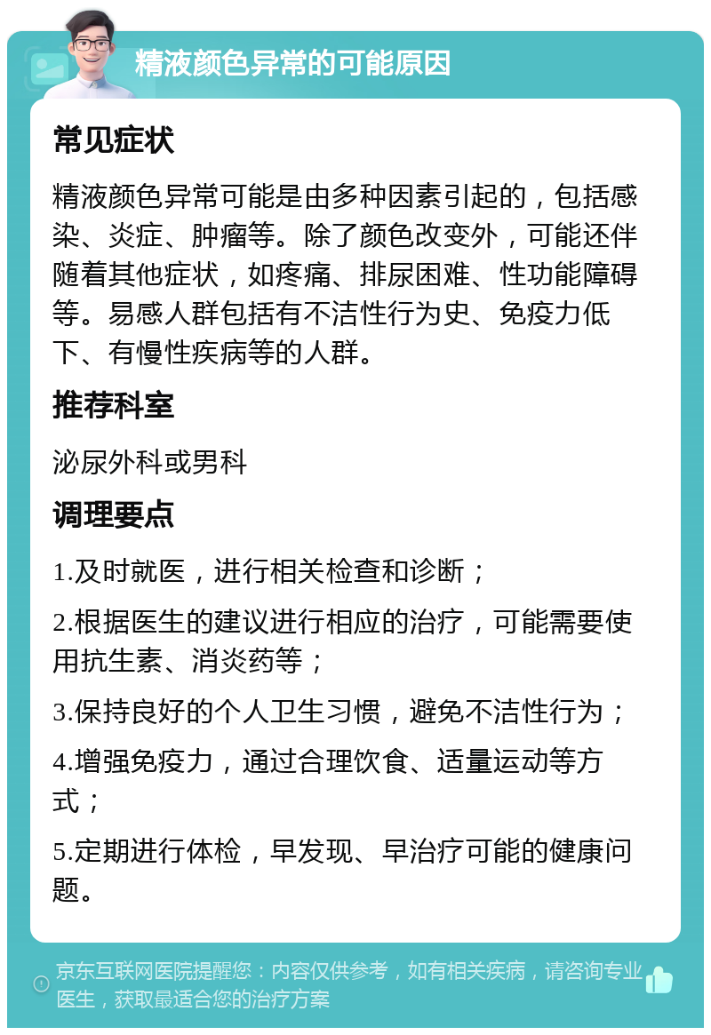 精液颜色异常的可能原因 常见症状 精液颜色异常可能是由多种因素引起的，包括感染、炎症、肿瘤等。除了颜色改变外，可能还伴随着其他症状，如疼痛、排尿困难、性功能障碍等。易感人群包括有不洁性行为史、免疫力低下、有慢性疾病等的人群。 推荐科室 泌尿外科或男科 调理要点 1.及时就医，进行相关检查和诊断； 2.根据医生的建议进行相应的治疗，可能需要使用抗生素、消炎药等； 3.保持良好的个人卫生习惯，避免不洁性行为； 4.增强免疫力，通过合理饮食、适量运动等方式； 5.定期进行体检，早发现、早治疗可能的健康问题。