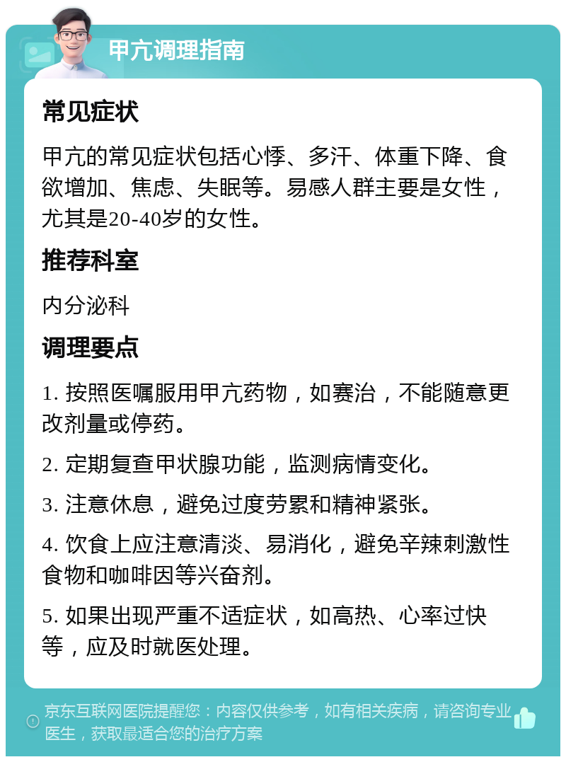 甲亢调理指南 常见症状 甲亢的常见症状包括心悸、多汗、体重下降、食欲增加、焦虑、失眠等。易感人群主要是女性，尤其是20-40岁的女性。 推荐科室 内分泌科 调理要点 1. 按照医嘱服用甲亢药物，如赛治，不能随意更改剂量或停药。 2. 定期复查甲状腺功能，监测病情变化。 3. 注意休息，避免过度劳累和精神紧张。 4. 饮食上应注意清淡、易消化，避免辛辣刺激性食物和咖啡因等兴奋剂。 5. 如果出现严重不适症状，如高热、心率过快等，应及时就医处理。