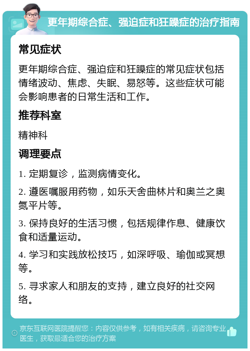 更年期综合症、强迫症和狂躁症的治疗指南 常见症状 更年期综合症、强迫症和狂躁症的常见症状包括情绪波动、焦虑、失眠、易怒等。这些症状可能会影响患者的日常生活和工作。 推荐科室 精神科 调理要点 1. 定期复诊，监测病情变化。 2. 遵医嘱服用药物，如乐天舍曲林片和奥兰之奥氮平片等。 3. 保持良好的生活习惯，包括规律作息、健康饮食和适量运动。 4. 学习和实践放松技巧，如深呼吸、瑜伽或冥想等。 5. 寻求家人和朋友的支持，建立良好的社交网络。