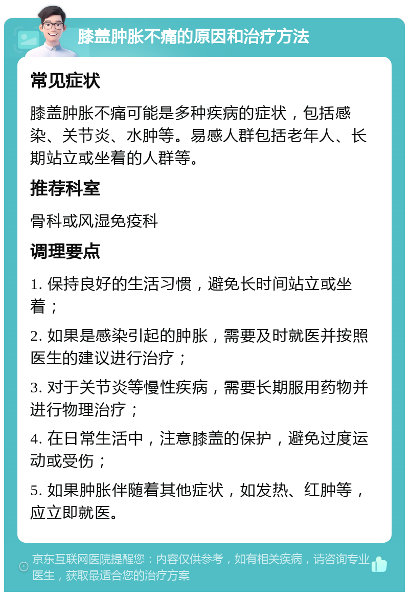 膝盖肿胀不痛的原因和治疗方法 常见症状 膝盖肿胀不痛可能是多种疾病的症状，包括感染、关节炎、水肿等。易感人群包括老年人、长期站立或坐着的人群等。 推荐科室 骨科或风湿免疫科 调理要点 1. 保持良好的生活习惯，避免长时间站立或坐着； 2. 如果是感染引起的肿胀，需要及时就医并按照医生的建议进行治疗； 3. 对于关节炎等慢性疾病，需要长期服用药物并进行物理治疗； 4. 在日常生活中，注意膝盖的保护，避免过度运动或受伤； 5. 如果肿胀伴随着其他症状，如发热、红肿等，应立即就医。