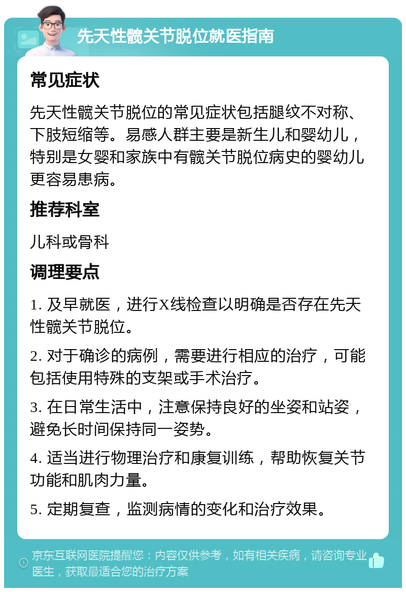 先天性髋关节脱位就医指南 常见症状 先天性髋关节脱位的常见症状包括腿纹不对称、下肢短缩等。易感人群主要是新生儿和婴幼儿，特别是女婴和家族中有髋关节脱位病史的婴幼儿更容易患病。 推荐科室 儿科或骨科 调理要点 1. 及早就医，进行X线检查以明确是否存在先天性髋关节脱位。 2. 对于确诊的病例，需要进行相应的治疗，可能包括使用特殊的支架或手术治疗。 3. 在日常生活中，注意保持良好的坐姿和站姿，避免长时间保持同一姿势。 4. 适当进行物理治疗和康复训练，帮助恢复关节功能和肌肉力量。 5. 定期复查，监测病情的变化和治疗效果。