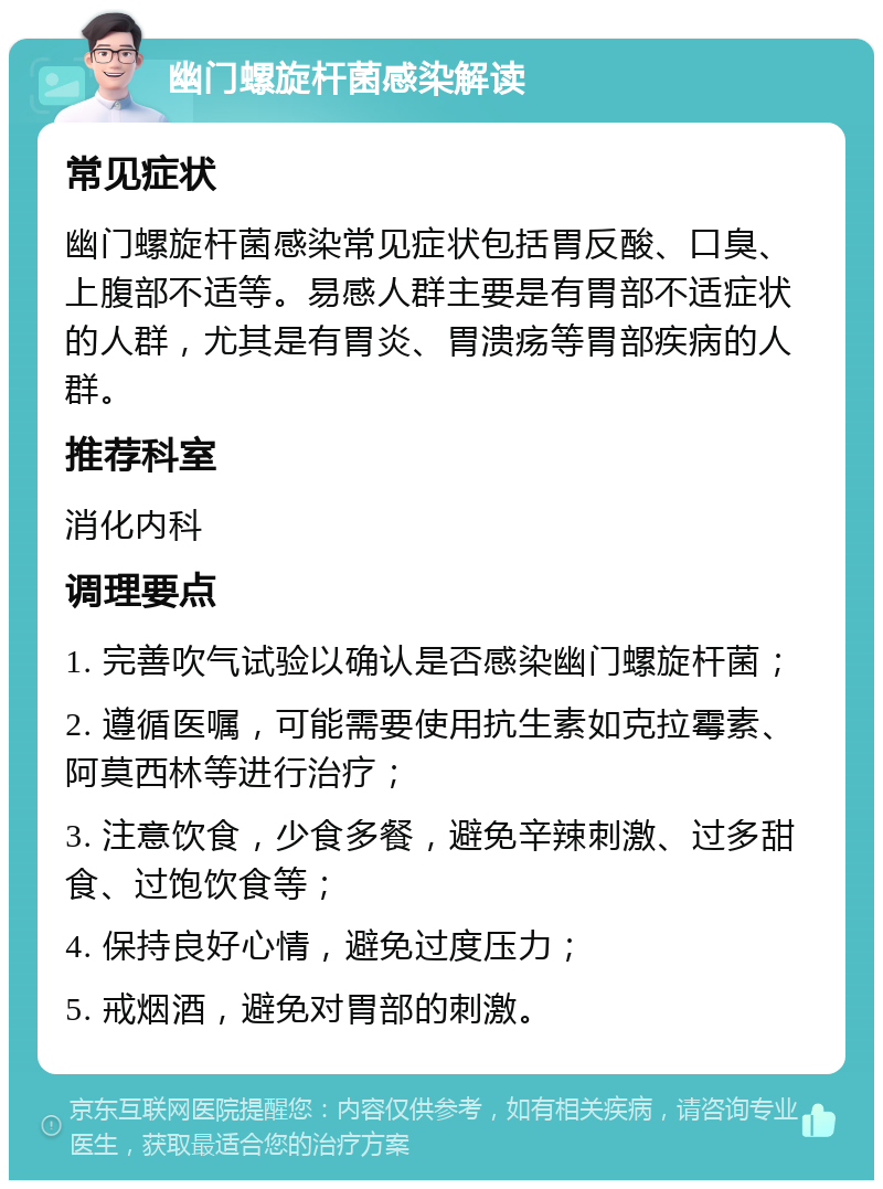 幽门螺旋杆菌感染解读 常见症状 幽门螺旋杆菌感染常见症状包括胃反酸、口臭、上腹部不适等。易感人群主要是有胃部不适症状的人群，尤其是有胃炎、胃溃疡等胃部疾病的人群。 推荐科室 消化内科 调理要点 1. 完善吹气试验以确认是否感染幽门螺旋杆菌； 2. 遵循医嘱，可能需要使用抗生素如克拉霉素、阿莫西林等进行治疗； 3. 注意饮食，少食多餐，避免辛辣刺激、过多甜食、过饱饮食等； 4. 保持良好心情，避免过度压力； 5. 戒烟酒，避免对胃部的刺激。