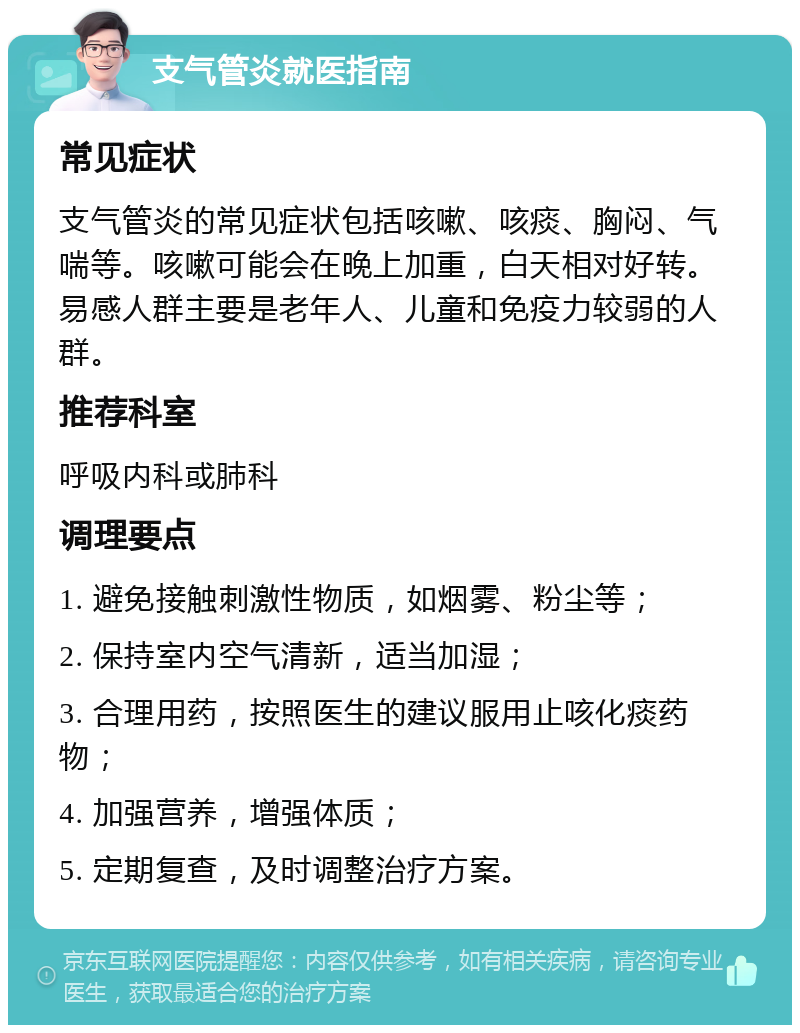 支气管炎就医指南 常见症状 支气管炎的常见症状包括咳嗽、咳痰、胸闷、气喘等。咳嗽可能会在晚上加重，白天相对好转。易感人群主要是老年人、儿童和免疫力较弱的人群。 推荐科室 呼吸内科或肺科 调理要点 1. 避免接触刺激性物质，如烟雾、粉尘等； 2. 保持室内空气清新，适当加湿； 3. 合理用药，按照医生的建议服用止咳化痰药物； 4. 加强营养，增强体质； 5. 定期复查，及时调整治疗方案。