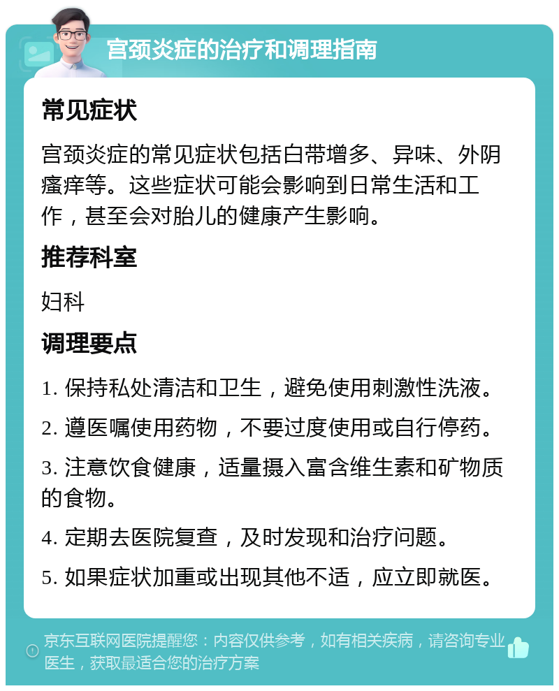 宫颈炎症的治疗和调理指南 常见症状 宫颈炎症的常见症状包括白带增多、异味、外阴瘙痒等。这些症状可能会影响到日常生活和工作，甚至会对胎儿的健康产生影响。 推荐科室 妇科 调理要点 1. 保持私处清洁和卫生，避免使用刺激性洗液。 2. 遵医嘱使用药物，不要过度使用或自行停药。 3. 注意饮食健康，适量摄入富含维生素和矿物质的食物。 4. 定期去医院复查，及时发现和治疗问题。 5. 如果症状加重或出现其他不适，应立即就医。