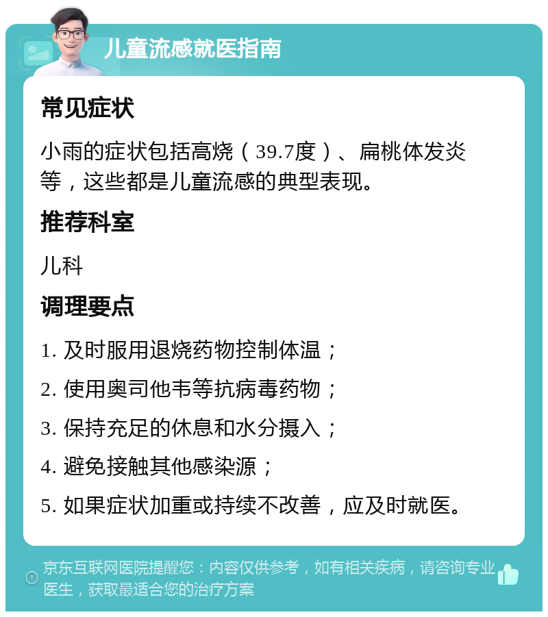 儿童流感就医指南 常见症状 小雨的症状包括高烧（39.7度）、扁桃体发炎等，这些都是儿童流感的典型表现。 推荐科室 儿科 调理要点 1. 及时服用退烧药物控制体温； 2. 使用奥司他韦等抗病毒药物； 3. 保持充足的休息和水分摄入； 4. 避免接触其他感染源； 5. 如果症状加重或持续不改善，应及时就医。