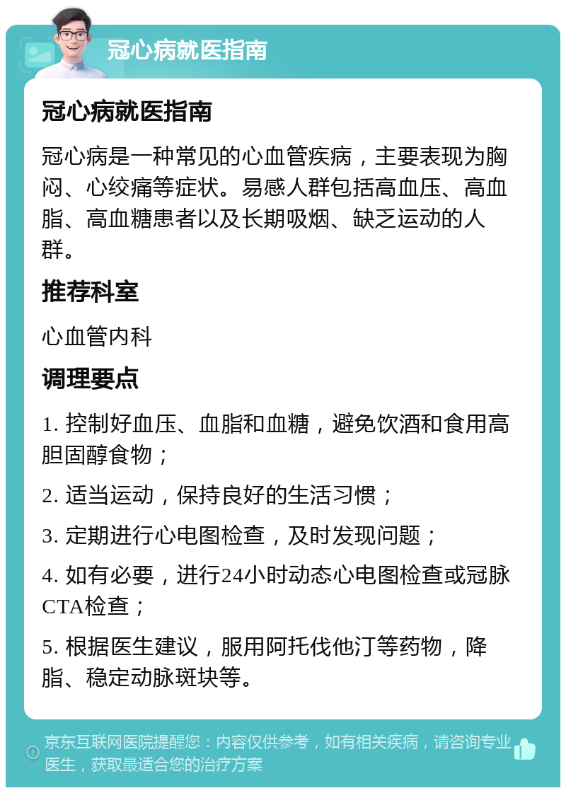 冠心病就医指南 冠心病就医指南 冠心病是一种常见的心血管疾病，主要表现为胸闷、心绞痛等症状。易感人群包括高血压、高血脂、高血糖患者以及长期吸烟、缺乏运动的人群。 推荐科室 心血管内科 调理要点 1. 控制好血压、血脂和血糖，避免饮酒和食用高胆固醇食物； 2. 适当运动，保持良好的生活习惯； 3. 定期进行心电图检查，及时发现问题； 4. 如有必要，进行24小时动态心电图检查或冠脉CTA检查； 5. 根据医生建议，服用阿托伐他汀等药物，降脂、稳定动脉斑块等。