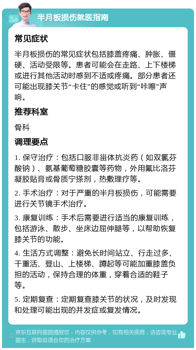 半月板损伤就医指南 常见症状 半月板损伤的常见症状包括膝盖疼痛、肿胀、僵硬、活动受限等。患者可能会在走路、上下楼梯或进行其他活动时感到不适或疼痛。部分患者还可能出现膝关节“卡住”的感觉或听到“咔嚓”声响。 推荐科室 骨科 调理要点 1. 保守治疗：包括口服非甾体抗炎药（如双氯芬酸钠）、氨基葡萄糖胶囊等药物，外用氟比洛芬凝胶贴膏或骨质宁搽剂，热敷理疗等。 2. 手术治疗：对于严重的半月板损伤，可能需要进行关节镜手术治疗。 3. 康复训练：手术后需要进行适当的康复训练，包括游泳、散步、坐床边屈伸腿等，以帮助恢复膝关节的功能。 4. 生活方式调整：避免长时间站立、行走过多、干重活、登山、上楼梯、蹲起等可能加重膝盖负担的活动，保持合理的体重，穿着合适的鞋子等。 5. 定期复查：定期复查膝关节的状况，及时发现和处理可能出现的并发症或复发情况。