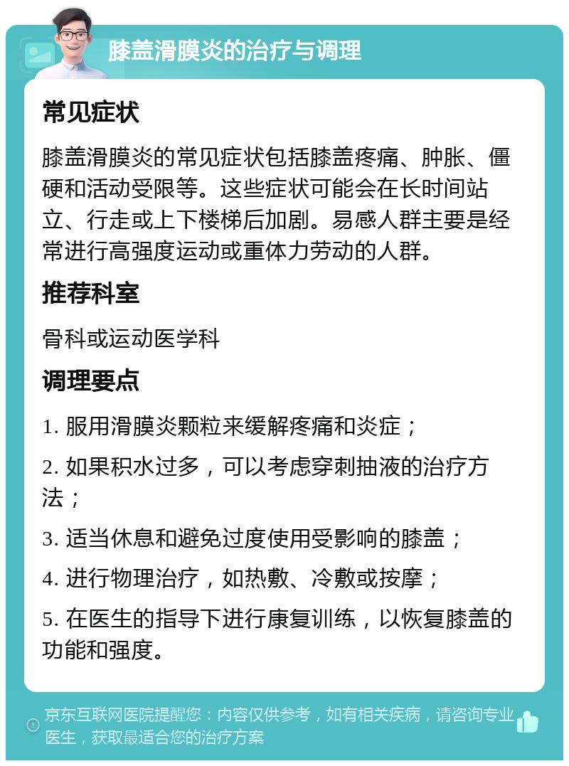 膝盖滑膜炎的治疗与调理 常见症状 膝盖滑膜炎的常见症状包括膝盖疼痛、肿胀、僵硬和活动受限等。这些症状可能会在长时间站立、行走或上下楼梯后加剧。易感人群主要是经常进行高强度运动或重体力劳动的人群。 推荐科室 骨科或运动医学科 调理要点 1. 服用滑膜炎颗粒来缓解疼痛和炎症； 2. 如果积水过多，可以考虑穿刺抽液的治疗方法； 3. 适当休息和避免过度使用受影响的膝盖； 4. 进行物理治疗，如热敷、冷敷或按摩； 5. 在医生的指导下进行康复训练，以恢复膝盖的功能和强度。