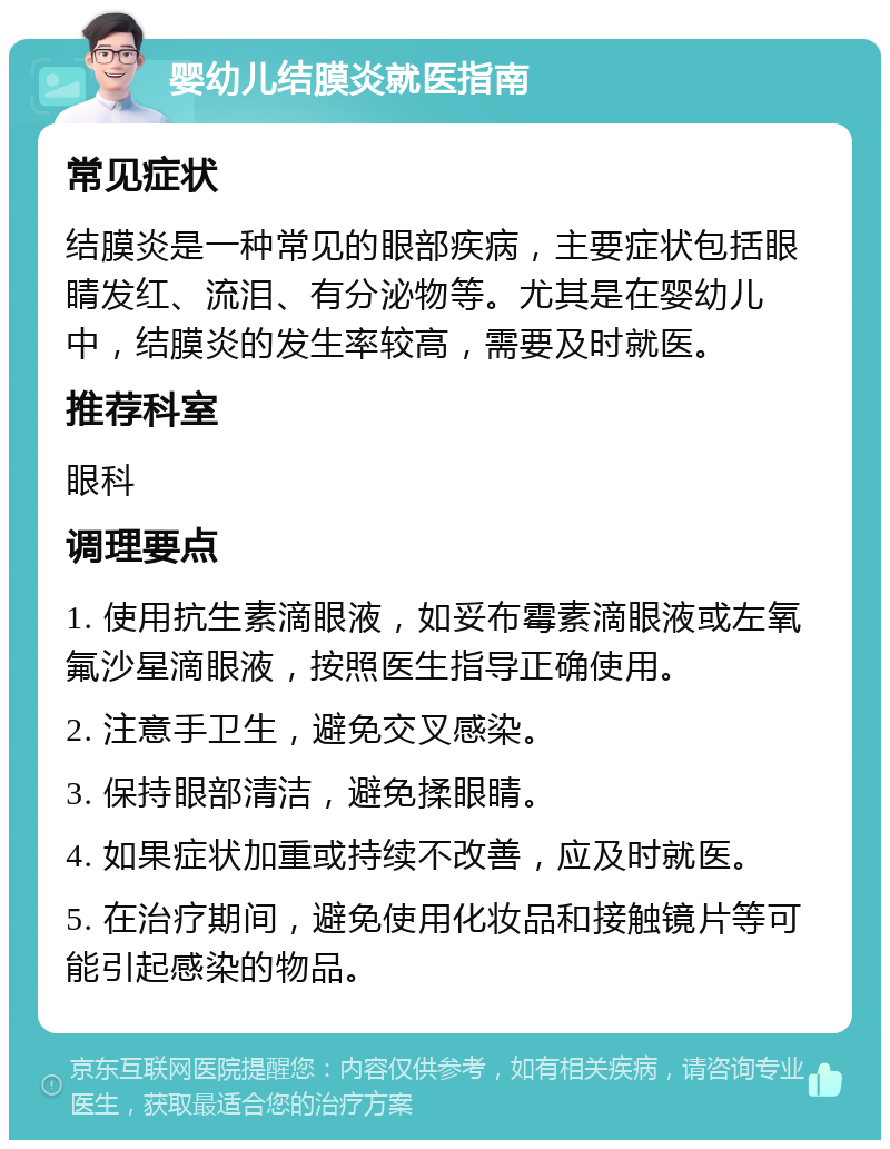 婴幼儿结膜炎就医指南 常见症状 结膜炎是一种常见的眼部疾病，主要症状包括眼睛发红、流泪、有分泌物等。尤其是在婴幼儿中，结膜炎的发生率较高，需要及时就医。 推荐科室 眼科 调理要点 1. 使用抗生素滴眼液，如妥布霉素滴眼液或左氧氟沙星滴眼液，按照医生指导正确使用。 2. 注意手卫生，避免交叉感染。 3. 保持眼部清洁，避免揉眼睛。 4. 如果症状加重或持续不改善，应及时就医。 5. 在治疗期间，避免使用化妆品和接触镜片等可能引起感染的物品。