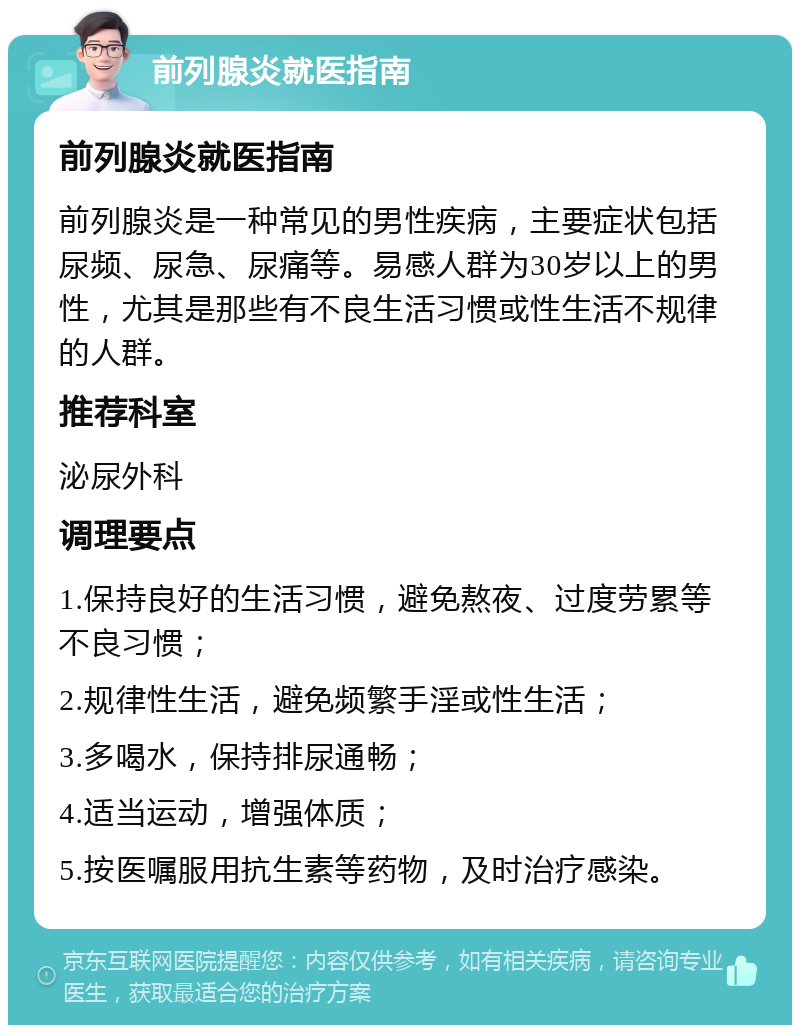 前列腺炎就医指南 前列腺炎就医指南 前列腺炎是一种常见的男性疾病，主要症状包括尿频、尿急、尿痛等。易感人群为30岁以上的男性，尤其是那些有不良生活习惯或性生活不规律的人群。 推荐科室 泌尿外科 调理要点 1.保持良好的生活习惯，避免熬夜、过度劳累等不良习惯； 2.规律性生活，避免频繁手淫或性生活； 3.多喝水，保持排尿通畅； 4.适当运动，增强体质； 5.按医嘱服用抗生素等药物，及时治疗感染。