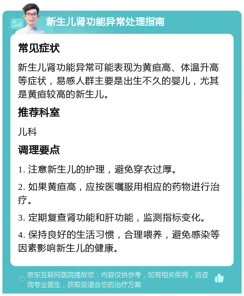 新生儿肾功能异常处理指南 常见症状 新生儿肾功能异常可能表现为黄疸高、体温升高等症状，易感人群主要是出生不久的婴儿，尤其是黄疸较高的新生儿。 推荐科室 儿科 调理要点 1. 注意新生儿的护理，避免穿衣过厚。 2. 如果黄疸高，应按医嘱服用相应的药物进行治疗。 3. 定期复查肾功能和肝功能，监测指标变化。 4. 保持良好的生活习惯，合理喂养，避免感染等因素影响新生儿的健康。