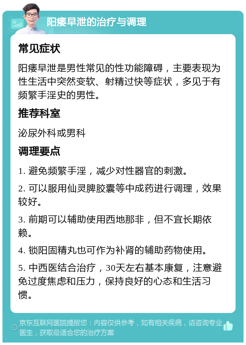 阳痿早泄的治疗与调理 常见症状 阳痿早泄是男性常见的性功能障碍，主要表现为性生活中突然变软、射精过快等症状，多见于有频繁手淫史的男性。 推荐科室 泌尿外科或男科 调理要点 1. 避免频繁手淫，减少对性器官的刺激。 2. 可以服用仙灵脾胶囊等中成药进行调理，效果较好。 3. 前期可以辅助使用西地那非，但不宜长期依赖。 4. 锁阳固精丸也可作为补肾的辅助药物使用。 5. 中西医结合治疗，30天左右基本康复，注意避免过度焦虑和压力，保持良好的心态和生活习惯。