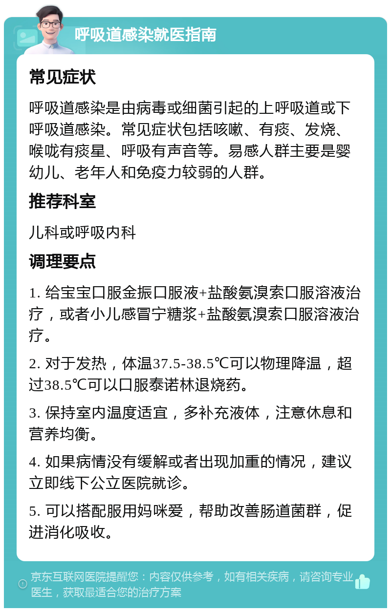 呼吸道感染就医指南 常见症状 呼吸道感染是由病毒或细菌引起的上呼吸道或下呼吸道感染。常见症状包括咳嗽、有痰、发烧、喉咙有痰星、呼吸有声音等。易感人群主要是婴幼儿、老年人和免疫力较弱的人群。 推荐科室 儿科或呼吸内科 调理要点 1. 给宝宝口服金振口服液+盐酸氨溴索口服溶液治疗，或者小儿感冒宁糖浆+盐酸氨溴索口服溶液治疗。 2. 对于发热，体温37.5-38.5℃可以物理降温，超过38.5℃可以口服泰诺林退烧药。 3. 保持室内温度适宜，多补充液体，注意休息和营养均衡。 4. 如果病情没有缓解或者出现加重的情况，建议立即线下公立医院就诊。 5. 可以搭配服用妈咪爱，帮助改善肠道菌群，促进消化吸收。