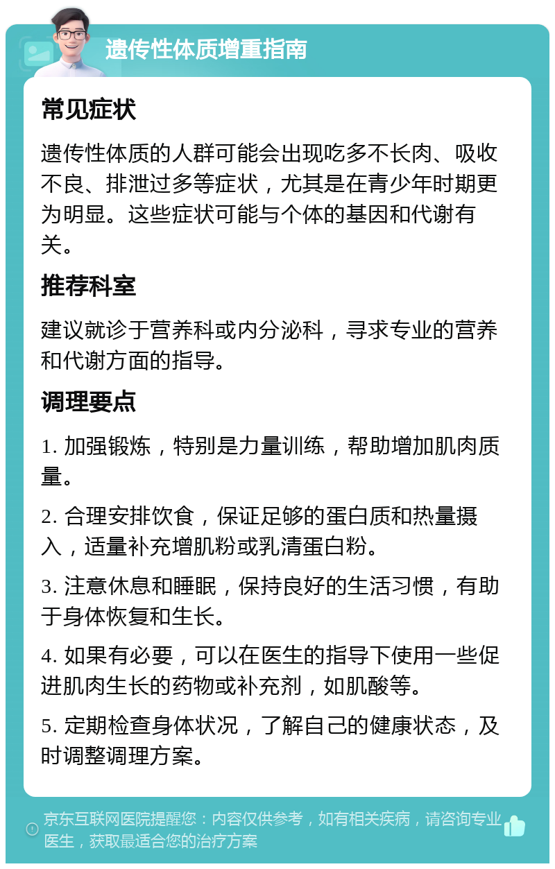 遗传性体质增重指南 常见症状 遗传性体质的人群可能会出现吃多不长肉、吸收不良、排泄过多等症状，尤其是在青少年时期更为明显。这些症状可能与个体的基因和代谢有关。 推荐科室 建议就诊于营养科或内分泌科，寻求专业的营养和代谢方面的指导。 调理要点 1. 加强锻炼，特别是力量训练，帮助增加肌肉质量。 2. 合理安排饮食，保证足够的蛋白质和热量摄入，适量补充增肌粉或乳清蛋白粉。 3. 注意休息和睡眠，保持良好的生活习惯，有助于身体恢复和生长。 4. 如果有必要，可以在医生的指导下使用一些促进肌肉生长的药物或补充剂，如肌酸等。 5. 定期检查身体状况，了解自己的健康状态，及时调整调理方案。