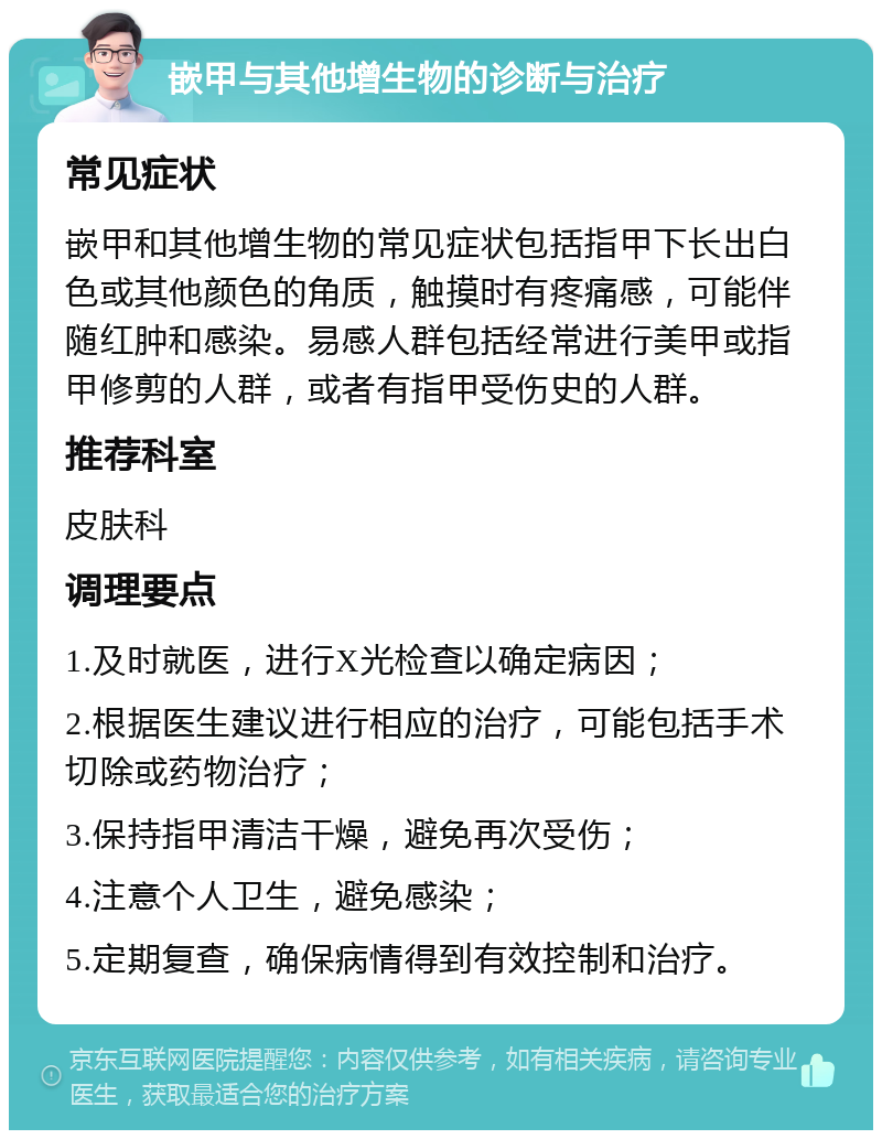 嵌甲与其他增生物的诊断与治疗 常见症状 嵌甲和其他增生物的常见症状包括指甲下长出白色或其他颜色的角质，触摸时有疼痛感，可能伴随红肿和感染。易感人群包括经常进行美甲或指甲修剪的人群，或者有指甲受伤史的人群。 推荐科室 皮肤科 调理要点 1.及时就医，进行X光检查以确定病因； 2.根据医生建议进行相应的治疗，可能包括手术切除或药物治疗； 3.保持指甲清洁干燥，避免再次受伤； 4.注意个人卫生，避免感染； 5.定期复查，确保病情得到有效控制和治疗。